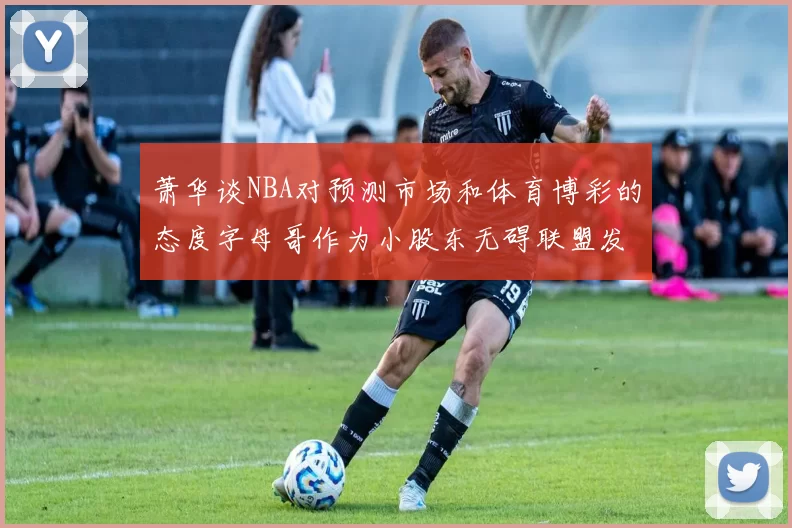 萧华谈NBA对预测市场和体育博彩的态度字母哥作为小股东无碍联盟发展