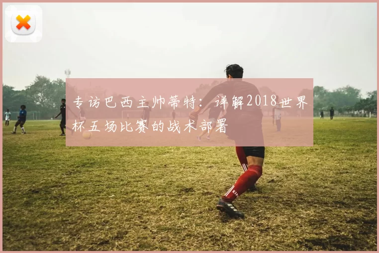 专访巴西主帅蒂特:详解2018世界杯五场比赛的战术部署