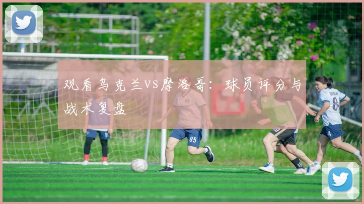观看乌克兰vs摩洛哥:球员评分与战术复盘