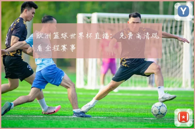 欧洲篮球世界杯直播：免费高清观看全程赛事