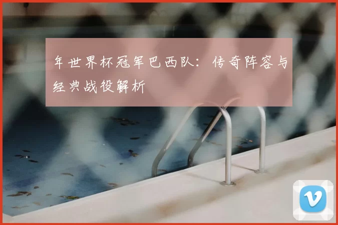 年世界杯冠军巴西队：传奇阵容与经典战役解析