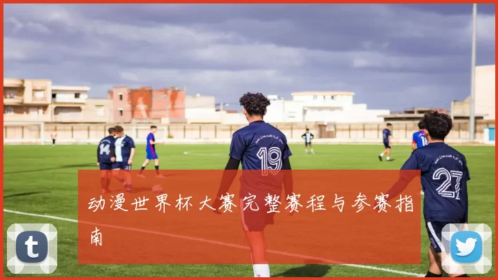 动漫世界杯大赛完整赛程与参赛指南