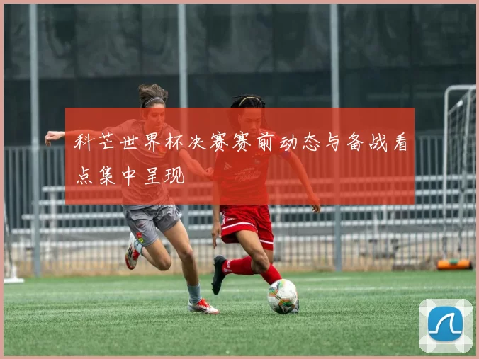 科芒世界杯决赛赛前动态与备战看点集中呈现