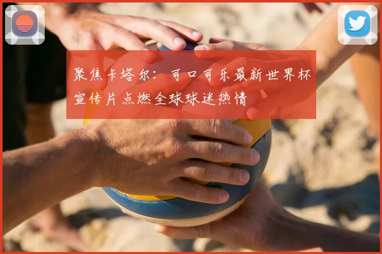 聚焦卡塔尔：可口可乐最新世界杯宣传片点燃全球球迷热情