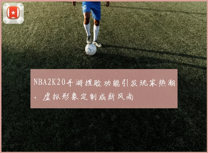 NBA2K20手游捏脸功能引发玩家热潮，虚拟形象定制成新风尚