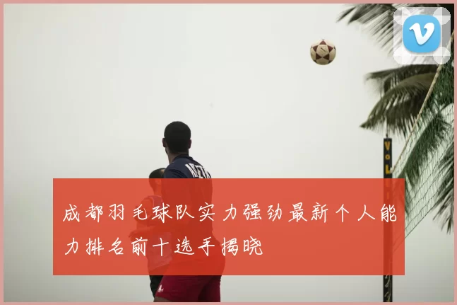 成都羽毛球队实力强劲最新个人能力排名前十选手揭晓