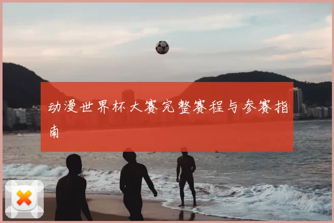 动漫世界杯大赛完整赛程与参赛指南