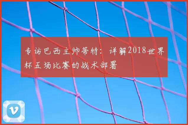 专访巴西主帅蒂特:详解2018世界杯五场比赛的战术部署