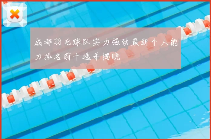成都羽毛球队实力强劲最新个人能力排名前十选手揭晓