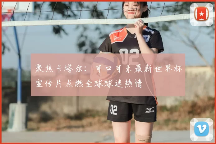 聚焦卡塔尔：可口可乐最新世界杯宣传片点燃全球球迷热情