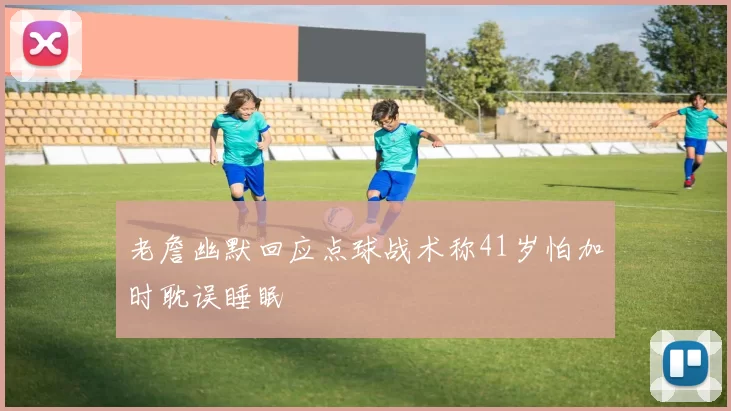 老詹幽默回应点球战术称41岁怕加时耽误睡眠