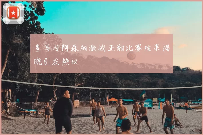 皇马与阿森纳激战正酣比赛结果揭晓引发热议