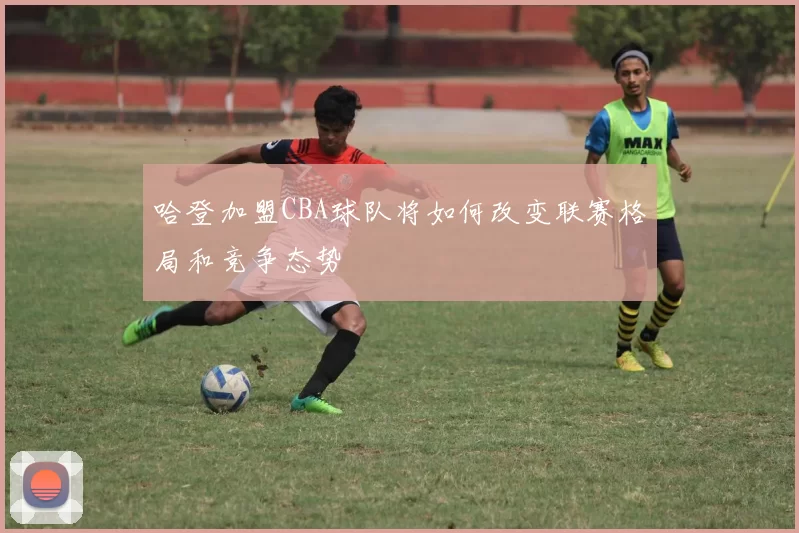 哈登加盟CBA球队将如何改变联赛格局和竞争态势
