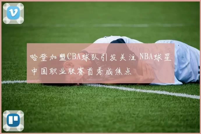 哈登加盟CBA球队引发关注 NBA球星中国职业联赛首秀成焦点