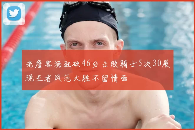 老詹客场狂砍46分击败骑士5次30展现王者风范大胜不留情面