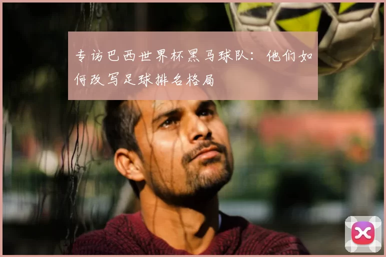 专访巴西世界杯黑马球队：他们如何改写足球排名格局