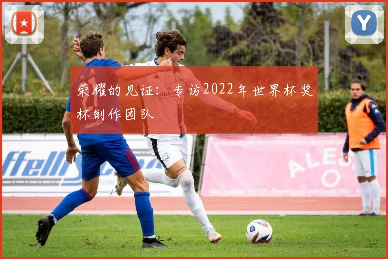 荣耀的见证：专访2022年世界杯奖杯制作团队