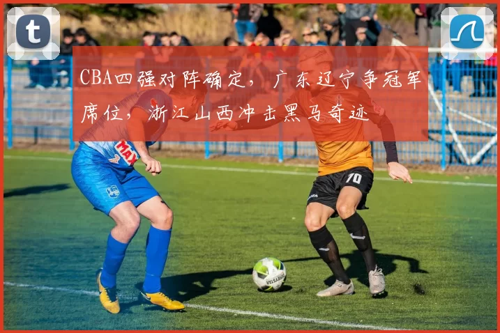 CBA四强对阵确定,广东辽宁争冠军席位,浙江山西冲击黑马奇迹