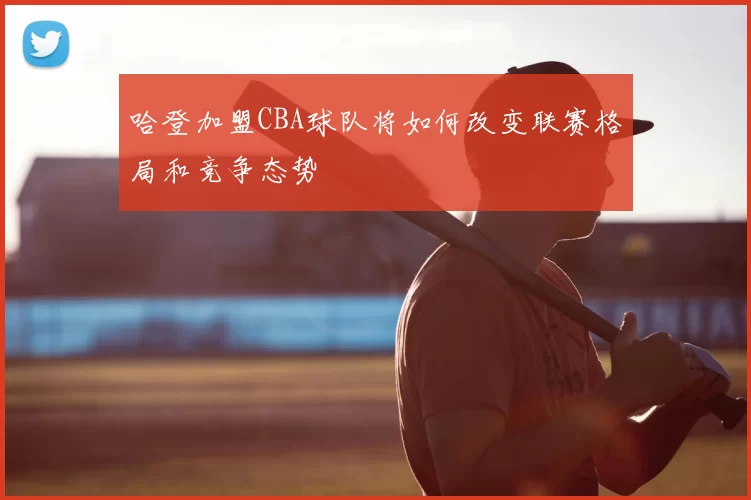 哈登加盟CBA球队将如何改变联赛格局和竞争态势