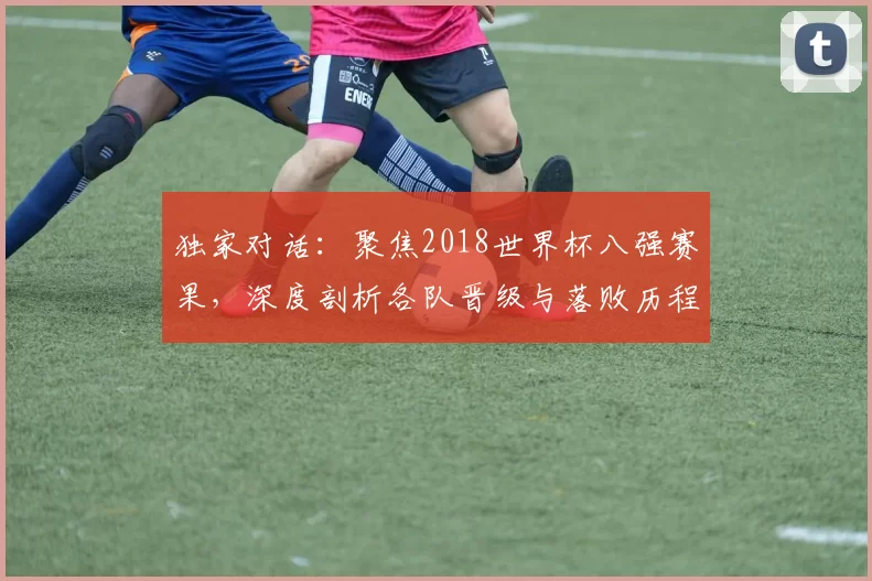 独家对话：聚焦2018世界杯八强赛果，深度剖析各队晋级与落败历程