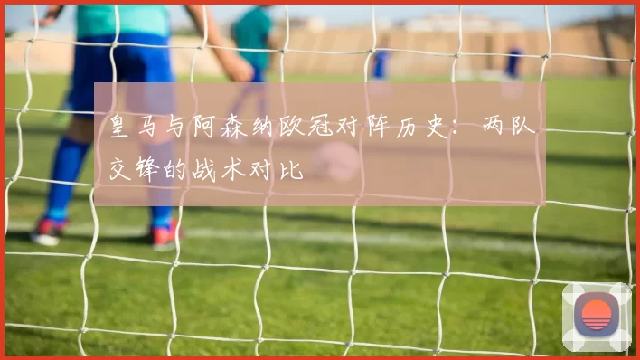 皇马与阿森纳欧冠对阵历史:两队交锋的战术对比