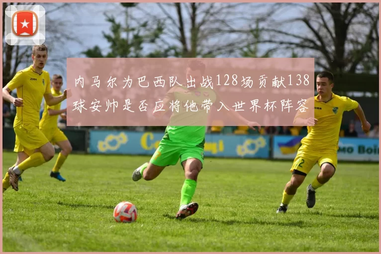 内马尔为巴西队出战128场贡献138球安帅是否应将他带入世界杯阵容