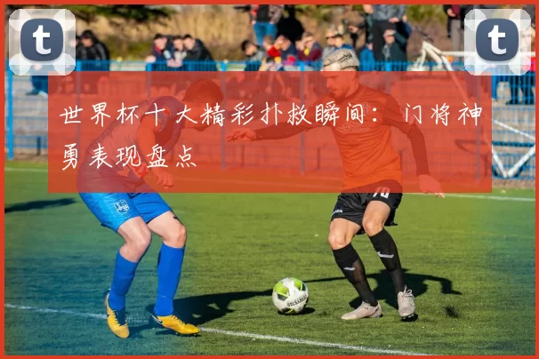 世界杯十大精彩扑救瞬间：门将神勇表现盘点