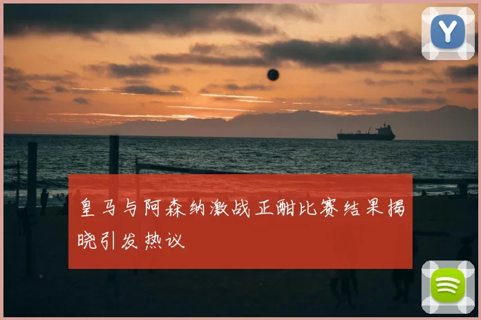 皇马与阿森纳激战正酣比赛结果揭晓引发热议