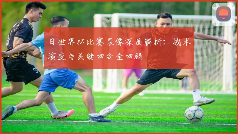 日世界杯比赛录像深度解析：战术演变与关键回合全回顾