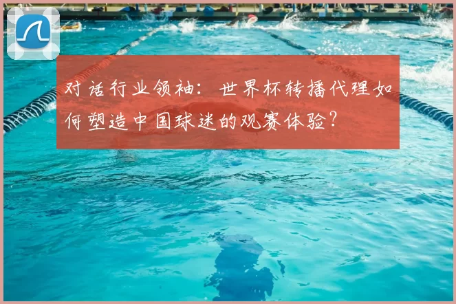 对话行业领袖:世界杯转播代理如何塑造中国球迷的观赛体验?